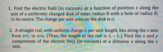1. Find the electric field (in vacuum) as a function of position z along the axis of a uniformly charged disk of outer radius R with a hole of radius Ri in its centre. The charge per unit area on the disk is σ. 2. A straight rod, with uniform charge λ per unit length, lies along the z axis from z=11 to z=12. (Thus, the length of the rod is 12-11.) Find the x and y components of the electric field (in vacuum) at a distance x along the x axis.