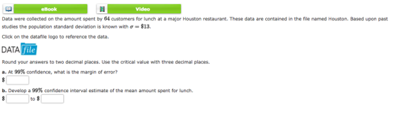 eBook Video Data were collected on the amount spent by 64 customers for lunch at a major Houston restaurant. These data are contained in the file named Houston. Based upon past studies the population standard deviation is known with σ $13 Click on the datafile logo to reference the data. DATA file Round your answers to two decimal places. Use the critical value with three decimal places a. At 99% confidence, what is the margin of error? b. Develop a 99% confidence interval estimate of the mean amount spent for lunch. to