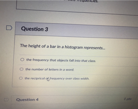 icies DI Question The height of a bar in a histogram represents.. O the frequency that objects fall into that class. O the number of letters in a word O the recipricol of frequency over class width 1 pts Question 4