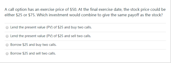 A call option has an exercise price of $50. At the final exercise date, the stock price could be either $25 or $75. Which inv