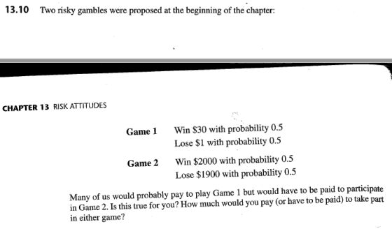 13.10 Two risky gambles were proposed at the beginning of the chapter: CHAPTER 13 RISK ATTITUDES Win $30 with probability 0.5 Lose $1 with probability 0.5 Win $2000 with probability 0.5 Lose $1900 with probability 0.5 Game1 Game 2 Many of us would probably pay to play Game 1 but would have to be paid to participate in Game 2. Is this true for you? How much would you pay (or have to be paid) to take part in either game?