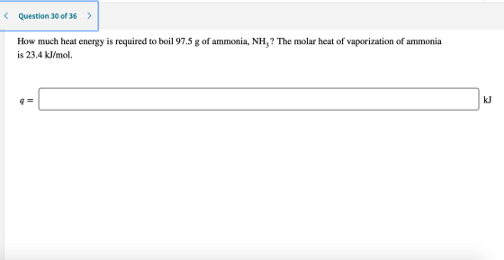 < Question 30 of 36 > How much heat energy is required to boil 97.5 g of ammonia, NH,? The molar heat of vaporization of ammo