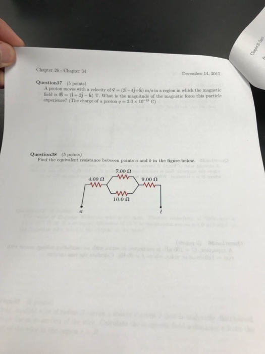 Chapter 26- Chapter 34 December 14, 2017 Question37 (5 points) A proton moves with a velocity of v (2i-4j+k) m/s in a region in which the magnetic field is B (i+2j-k) T. What is the magnitude of the magnetic force this particle experience? (The charge of a proton 2.0 x 10-i, C) Question38 (5 points) Find the equivalent resistance beween points a and b in the figure below. 7.00 Ω 4.00 Ω 9.00 Ω 10.0 Ω