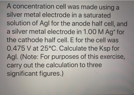 A concentration cell was made using a silver metal electrode in a saturated solution of Agl for the anode half cell, and a si