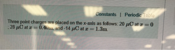 Constants | Periodic Table Three point charges are placed on the x-axis as follows: 20 ; 28 μC at := 0.4u-and-14 /0 at z 1.3m at 0