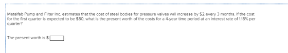 Metalfab Pump and Filter Inc. estimates that the cost of steel bodies for pressure valves will increase by $2 every 3 months. If the cost for the first quarter is expected to be $80, what is the present worth of the costs for a 4-year time period at an interest rate of 1.18% per quarter? The present worth is