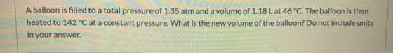 A balloon is filled to a total pressure of 1.35 atm and a volume of 1.18 L at 46 °C. The balloon is then heated to 142°C at a