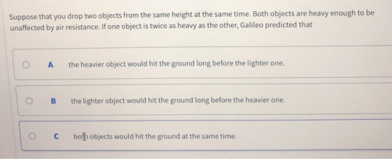 Suppose that you drop two objects from the same height at the same time. Both objects are heavy enough to be unaffected by air resistance. If one object is twice as heavy as the other, Galileo predicted that O A the heavier object would hit the ground long before the lighter one. O B the lighter object would hit the ground long before the heavier one. C both objects would hit the ground at the same time.