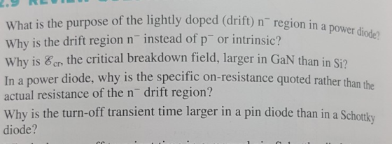 What is the purpose of the lightly doped (drift) n regi Why is the drift region n instead of p or int Why is &r the critical breakdown field, larger in GaN than in Si? In a power diode, why is the specific on-resistanc actual resistance of the n drift region? Why is the turn-off transient time larger in a pin diode than in a Schottky diode? on in a power diode? rins e quoted rather than the