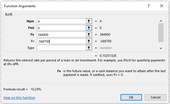 Function Arguments RATE Nper 4 Pmt 0 = 384900 -568700 - number Pv 384900 Fv -568700 Type 0.10251328 Returns the interest rate per period of a loan or an investment. For example, use 6%/4 for quarterly payments at 6% APR. Fv is the future value, or a cash balance you want to attain after the last payment is made. If omitted, uses Fv= 0. Formula result- 10.25% OK Cancel
