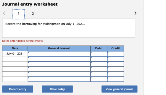 Journal entry worksheet Record the borrowing for Midshipmen on July 1, 2021. Note: Enter debits before credits. Date General