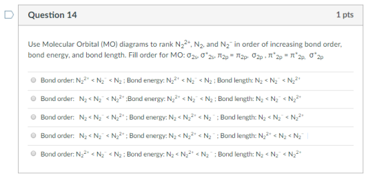 D Question 14 1 pts Use Molecular Orbital (MO) diagrams to rank N22, N2, and N2 in order of increasing bond order, bond energy, and bond length. Fill order for M0:02s, σ.2s, π2p-π2p, σ2p , π2p-π.2p. σ.2p Bond order: N22 N2N2:Bond energy: N22 < N2 N2:Bond length: N2 N2N22 Bond order: N2<N2N22Bond energy: N22N2N2: Bond length: N2 < N2N2 Bond order: N2<N2N22 Bond energy: N2 N2 N2Bond length: N2<N2N2 Bond order: N2< N2N22Bond energy: N2 < N22 N2Bond length: N22 N2 N2 O Bond order: N22, < N2. < N2 ; Bond energy: NS N22, < N ; Bond length: N2 < Nİ «N22.