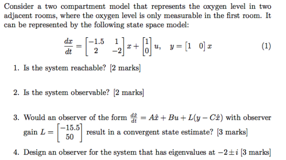 Consider a two compartment model that represents the oxygen level in two adjacent rooms, where the oxygen level is only measurable in the first room. It can be represented by the following state space model: dt 2 -2 0 1. Is the system reachable? [2 marks] 2. Is the system observable? [2 marks] 3. Would an observer of the formABu L( Ca) with observer 5.51 result in a convergent state estimate? [3 marks gain L = 4. Design an observer for the system that has eigenvalues at-2±2 [3 marks]