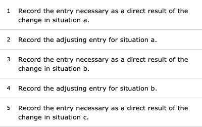 1 Record the entry necessary as a direct result of the change in situation a. 2 Record the adjusting entry for situation a. 3