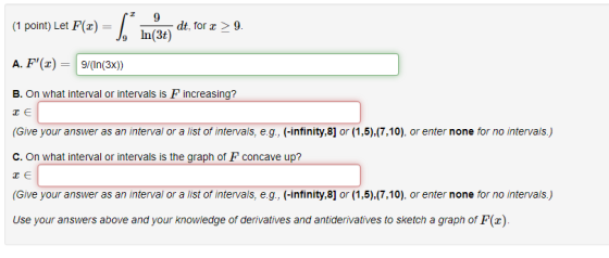 (1 1 point) Let F(x) = 5 9 dt, for > 9. In(3) A. F(2) 9/(In(3x)) B. On what interval or intervals is Fincreasing? те (Give y