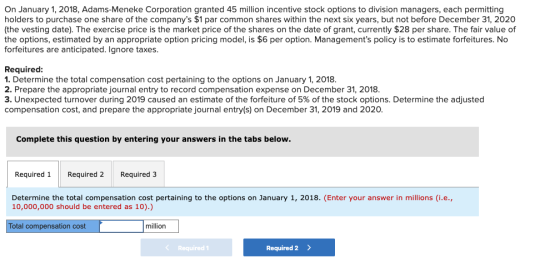 On January 1, 2018, Adams-Meneke Corporation granted 45 million incentive stock options to division managers, each permitting