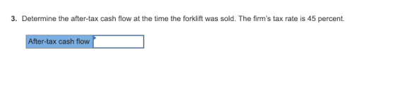 3. Determine the after-tax cash flow at the time the forklift was sold. The firms tax rate is 45 percent After-tax cash flow