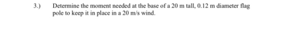 3.) Determine the moment needed at the base of a 20 m tall, 0.12 m diameter flag pole to keep it in place in a 20 m/s wind.