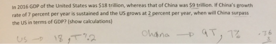 In 2016 GDP of the United States was $18 trillion, whereas that of China was $9 trillion. If Chinas growth rate of 7 percent per year is sustained and the US grows at 2 percent per year, when will China surpass the US in terms of GDP? (show calculations) 3