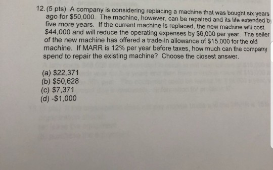 12. (5 pts) A company is considering replacing a machine that was bought six years ago for $50,000. The machine, however, can