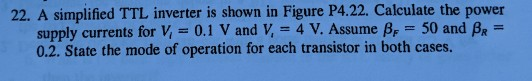 22. A simplified TTL inverter is shown in Figure P4.22. Calculate the power supply currents for V = 0.1 V and V, = 4 V. Assum