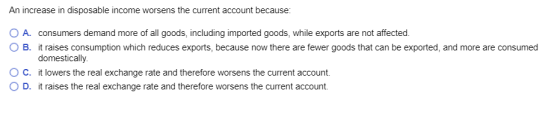 An increase in disposable income worsens the current account because O A. consumers demand more of all goods, including impor