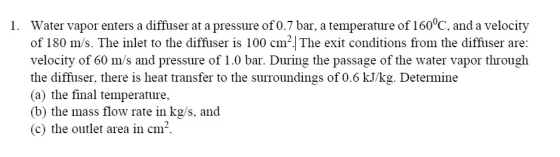 Water vapor enters a diffuser at a pressure of 0.7 bar, a temperature of 160°C, and a velocity of 180 m/s. The inlet to the diffuser is 100 cm The exit conditions from the diffuser are: velocity of 60 m/s and pressure of 1.0 bar. During the passage of the water vapor through the diffuser, there is heat transfer to the surroundings of 0.6 kJ/kg. Determine (a) the final temperature. (b) the mass flow rate in kg/s, and (c) the outlet area in cm1 1.