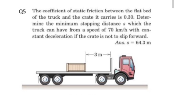 The coefficient of static friction between the flat bed of the truck and the crate it carries is 0.30. Deter- mine the minimum stopping distance s which the truck can have from a speed of 70 km/h with con stant deceleration if the crate is not to slip forward. Q5 Ans. s 64.3 mm 3 m