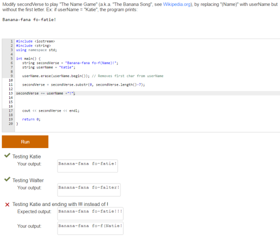 Modify secondVerse to play The Name Game (a.k.a. The Banana Song, see Wikipedia.org), by replacing(Name) with userName but without the first letter. Ex: if userName Katie, the program prints Banana fana fo-fatie! #include くiostream» 2 #include <string> 3 using namespace std; 4 5 int main) 6 string secondVerseBanana-fana fo-f(Name)!; 7 string userName-Katie; 9 userName.erase (userName.begin()); I/ Removes first char from userName 10 11 secondVerse=secondVerse.substr(e, secondVerse.length()-7); 12 13 secondVerseuserName + 14 15 16 17 18 19 20 cout<< secondVerse << endl; return 0; Run Testing Katie Your output Banana-fana fo-fatie! Testing Walter Your output Banana-fana fo-falter! Testing Katie and ending with III instead of I Expected output Banana-fana fo-fatie!!! Banana-rana -a-le Your output Banana-fana fo-f (Natie!