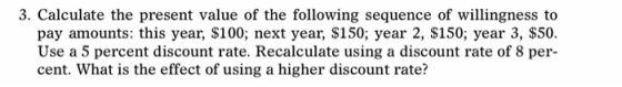 3. Calculate the present value of the following sequence of willingness to pay amounts: this year, $100; next year, $150; year 2, $150; year 3, $50. Use a 5 percent discount rate. Recalculate using a discount rate of 8 per- cent. What is the effect of using a higher discount rate?