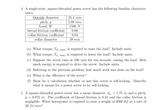 4. A single-start, square-threaded power screw has the following baseline character- istics: Outside diameter pitch, p Load, W 25.4 mm 5.08 mm 1500 N thread friction coefficient 0.08 collar friction coefficient collar diameter 0.04 28 mm (a) What torque, TR, total, is required to raise the load? Include units. (b) What torque, TL, total, is required to lower the load? Include units (c) Suppose the screw runs at 100 rpm for ten seconds, raising the load. How much energy is required to drive the screw. Include units. (d) Referring to the previous problem, how much work was done on the load? ) What is the efficiency of the screw? (f) Show by a calculation whether or not this screw is self-locking. Describe what it means for a power screw to be self-locking 5. A square-threaded power screw has a mean diameter, dm 1.75 in and a pitch p 0.875 in. The coefficient of thread friction is 0.10 and the collar friction is negligible. What horsepower is required to raise a weight of 3000 lbf at a rate of 20 ft/min?