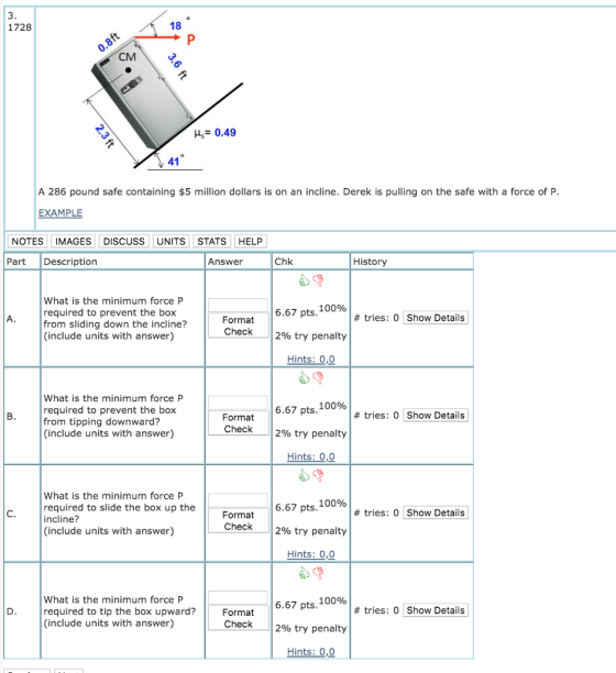 1728 18 CM = 0.49 A 286 pound safe containing $5 million dollars is on an incline. Derek is pulling on the safe with a force of P EXAMPLE NOTES IMAGES DISCUSS UNITS STATS HELP Part Description Answer Chk History What is the minimum force P required to prevent the box from sliding down the incline? (include units with answer) 6.67 pts, 100% 12% try penalty # tries: 0 Show Details Format Check Hints: 0,0 What is the minimum force P required to prevent the box from tipping downward? (include units with answer) 6.67 pts. 100% 2% try penalty Hints: 0,0 # tries: 0 Show Details ormat Check What is the minimum force P required to slide the box up the incline? (include units with answer) 6.67 pts. 100% 12% try penalty Hints: 0,0 Format # tries: 0 Show Details Check What is the minimum force P required to tip the box upward? (include units with answer) 6.67 pts, 100% 12% try penalty Hints : 0,0 # tries: 0 Show Details Format Check