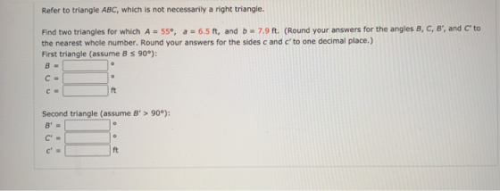 Refer to triangle ABC, which is not necessarily a right triangle. Find two triangles for which A = 55°, a = 6.5 ft, and b = 7