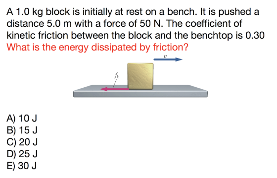 A 1.0 kg block is initially at rest on a bench. It is pushed a distance 5.0 m with a force of 50 N. The coefficient of kinetic friction between the block and the benchtop is 0.30 What is the energy dissipated by friction? A) 10 J B) 15 J C) 20 J D) 25 J E) 30 J