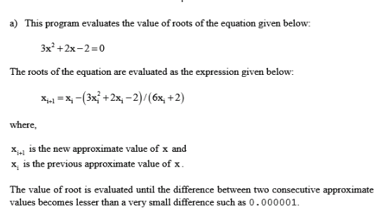 is program evaluates the value of roots of the equation given below: 3x2 +2x-2-0 The roots of the equation are evaluated as the expression given below x-x,-(3x, +2x,-2)/(6x +2) where, x41 is the new approximate value of x and x, is the previous approximate value of x . The value of root is evaluated until the difference between two consecutive approximate values becomes lesser than a very small difference such as 0-000001