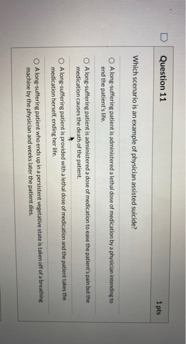 Question 11 1 pts Which scenario is an example of physician assisted suicide? O Along-suffering patient is administered a let