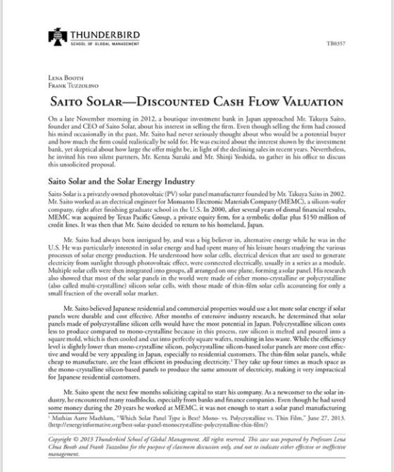 THUNDERBIRD B0357 LENA BoOTH RANK IUZZOLINO SAIro SOLAR-DISCOUNTED CA SH FLOW VALUATION On a late November founder and CEO of Saito Solar, about his interest in selling the firm. Even though selling the firm had crossed his mind occasionally in the past, Mr. Saito had never seriously thought about who would be a potential buyer and how much the firm could realistically be sold for. He was excited about the interest shown by the investment bank, yet skeptical about how large the offer might be, in light of the dedining sales in recent years. Nevertheless he invited his ewo silent partners, Mr. Kenta Suzuki and Mr. Shinji Yoshida, togacher in his office to discuss this unsolicited proposal. in 2012, a boutique investment bank in Japan approached Mr. Takuya Saito, Saito Solar and the Solar Energy Industry leaic(PV) soar panel manufacturer founded by Mr. Takuya Saito in 2002. engineer for Monsanto Electronic Materials Company (MEMC), a silicon-wafer Saito Solar is a privately owned Mr. Saito worked as an d company, right after finishing graduate school in the U.S. In 2000, after several years of dismal financial results, MEMC was acquired by Texas Pacific Group, a private equity firm, for a symbolic dollar plus S150 million of credit lines. It was then that Mr. Saito decided to return to his homeland. Japan. Mr. Saito had always been intrigued by, and was a big believer in, alternative energy while he was in the U.S. He was particularly interested insolarenergy and had spent many of his leisure hours st processes of solar electricity from sunlight through photovoltaic effect, were connected clectrically, usually in a series as a module. Mukiple solar cells were then integrated into groups, all arranged on one plane, forming asolar panel. His rescarch also showed that most of the solar panels in the world were made of either mono-crystalline or polycrystalline (also alled multi-crystalline) silicon solar cells, with those made of chin-film solar celcouning for only a He understood how solar cells, clectrical devices that are used to small fraction of the overall solar market. Mr. Saito believed Japanese residential and commercial al propenies would use a lot more solar energy if solar panels were durable and cost effective. After months of extensive industry research, he determined that solar Is made of polycrystalline silicon cells would have the most potential in Japan. Polycrystalline silicon costs to produce compared to mono-crystalline because i this process, raw silicon is melted and square mold. which is then cooled and cut into perfectly square wafers, resulting in less waste. While the efficiency level is slightly lower than mono-crystalline silicon, polycrystalline silicon-based solar panels are more cost effec- tive and would be very appaling in Japan, especially to residential customers. The thin-film solar panels, while cheap to manufacture, are the least efficient in producing clectricity. They take up four times as much space as the mono-crystalline silicon-based panels to produce the same amount of electricity, making it very impractical for Japanese residential customers. Mr. Saito spen t the next few months soliciting capital to start his As a newcomer to the solar in- dustry. he encountered many roadblocks, especially from banks and finance companies. Even though he had saved some moncy during the 20 years he worked at MEMC, it was not cnough to start a solar panel manufacturing Mathias Aarre Machlum, Which Solar Panel Type is Best? Mono- vs. Polycrystalline vs. Thin Film, June 27, 2013. Copprighe 2013 Thunderbin School of Global Mamagmenr AW righ erved This aase w prared by Profesors Lena Chees Booth and Frank Tuzzolmo for the purpose of classrom diseussion onls and ne to indicate eisher ective or ineffecie