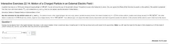 Interactive Exercises 22.14: Motion of a Charged Particle in an External Electric Field I A particle has mass 10.0 g and charge of magnitude l 1.00 mC. You do not know the sign of the particles cherge. The particle moves in the horizcntal xy plene. (You carn ignore the effects of the force due to gravity on the partice.) The partide is projected from the rigin with initial velocity V witn components ex d oy that you can adjust-see the simuletion (linked below). Simuletion Motion of Charged Particle in Extermal Bectric Field Run the animation for the default values or vo andin The particle moves in the on batween two ve lar e lanar, parallel insulating sheets. One sheet s located at m and has unit m positive area cha density σ 88 5 m2 The e sheet Is lacated at y 2.50 m and has unirom, negative area charge dansity -88.5 pC/m2. Your ulimate goal s to adjust the initial veocity companents suchteparticle reaches the detector in the presanca of tha axtemal elactric tild due to tha sheets. Question 1 Express the net electric field in the region between the plates in unit-vector rotation. Enter a numerical value (including sig) in the firstox beow and a unit vector in the second box. Note: you will need the resul: for the electric feld created by an infinite sheet of uniform charge (Eq. 22.5.6); you will alsa need the grinciple of superpusitioni Edit the tolerance +/-59h Attempts: 0 of 5 used