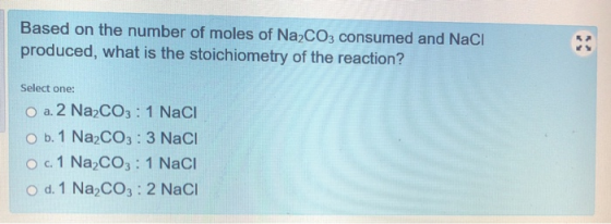 Based on the number of moles of Na2CO3 consumed and NaCl produced, what is the stoichiometry of the reaction? Select one: O a