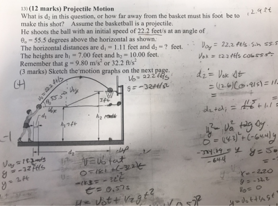 13) (12 marks) Projectile Motion What is d2 in this question, or how far away from the basket must his foot be to make this shot? Assume the basketball is a projectile: He shoots the ball with an initial speed of 22.2 feet/s at an angle of e 55.5 degrees above the horizontal as shown. The horizontal distances are dı = 1.1 I feet and d,-? feet. . Voy-22.2 fts sn ss. S The heights are h -7.00 feet and h2 10.00 feet. Remember that g- 9.80 m/s2 or 32.2 ft/s (3 marks) Sketch the motion graphs on the next page. t ila di d. - 64 932