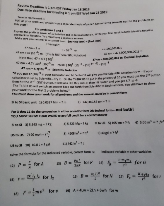 Review Deadline is 1 pm EST Friday Jan 18 2019 Due date deadline for Grading is 1 pm EST Wed Jan 23 20 Turn In Homework 1 19 PUT all your work and answers on a separate this pagel Sheets of paper. Do not write answers next to the problems on paper For problems 1 and 2 Express the prefix in power of 10 notation and in decimal notation. and Decimal Notation. You must have 2 separ Write your final result in both Scientific Notation ke sure your answer is in correct form: ate answers. (starting term) (final term) Example 47 nm-? m n-10 or n ,000,000,001 47 nm 47 (10 9) m (this is NOT Scientific Notation) 47 nm 47 (.000,000,001) m 47nm .000,000,047 m Decimal Notation 1+-9) (10) Note that 47-4.7(10)1 47 nm 4.7 ( 10)1 (1019 m recall (10)1 (10)9 (10) 47 nm 4.7(10)-8 m Scientific Notation calculator and hit enter it will give you the Scientific notation form--if your ty it. On the TI-30x IIS To put in the powers of 10 you must use the 2nd button if you put 47 (10) -9 in your c then hit theX- (EE)bu The TI-30X IlS will switch your work for the first 2 problems below* utton. It will look like this, 47E-9, then hit enter and you get 4.7 10-8. an answer back and forth from Scientific to Decimal form. You still have to show You must show your work for all problems and the answers must be in correct form SI to SI basic unit 1) 0.0327 Mm ? m 2) 742,380.56 μm?m both! For 3 thru 11 do the conversion in either scientific form OR decimal form-not YOU MUST SHOW YOUR WORK to get full credit for a correct answer 4)5.823 Mg-?kg Sito US 5) 105 km?ft 6) 5.00 m3? ft 8) 4608 in2 ? ft 9)30 gal-2ft SI to SI 3) 5,543 mg kg US to US 7) 90 mph- ? US to SI 10) 10.0 ?gal 11) 442 in3-?L solve the formula for the indicated variable, correct form is: indicated variable - other variables for R 14) 局= Gm2m, for G Holy for N 17) =-2 for A 13) B = 2 2TR for l2 I, I 16) B = 15) Fk 18) Fmv2 forv 19) A -4lw+ 2Lh +6wh for w