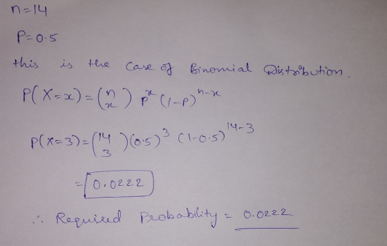 n=14 P=0.5 this is the case of Binomial Distribution. P(X=x) = (2) pix ((-p) h-x P(x-3)=(14 ) (6.5) 3 (1.0.5) 14-3 10.0222 &