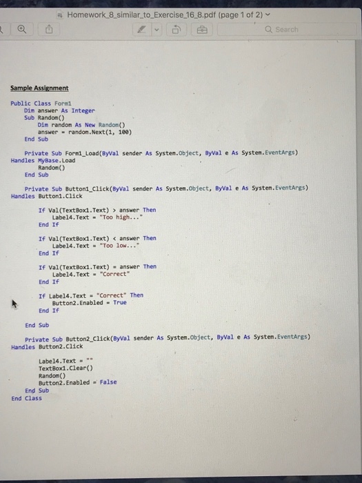 a Homework 8 similar to Exercise 16 8.pdf (page 1 of 2) Public Class Formi Dim answer As Integer Sub Random() Dim random As New Random() answer randon.Next (1, 1ee) End Sub Private Sub Formi Load(ByVal sender As System.Object, Byval e As System. EventArgs) Handles MyBase. Load Random() End Sub Private Sub Button1 click(ByVal sender As System.Object, ByVal e As Systen.EventAres) Handles Buttoni.Click If Val (TextBox1.Text) answer Thern End If If Val(TextBoxi. Text) answer Then End If If Val (TextBox1.Text) answer Then End If If Label4·Text “ Correct Then End If Labe14.Text Too high... Labe14. Text Too low... Labe14.Text Correct Button2.Enabled True End Sub private sub Button2 click(eyval sender As Systen.object, Byval e As Systen.Eventares) Handles Button2.Click Labe14.Text TextBox1.Clear() Random() Button2.Enabled False End Sub End Class