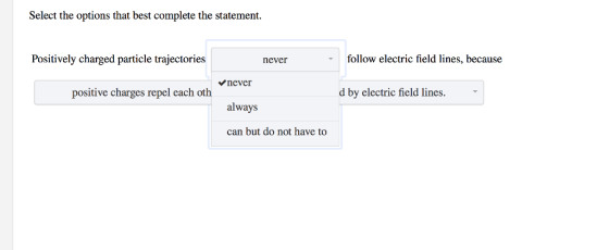 Select the options that best complete the statement. Positively charged particle trajectories follow electric field lines, because never never always can but do not have to positive charges repel each oth d by electric field lines