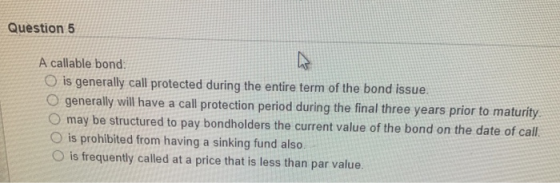 Question 5 A callable bond O is generally call protected during the entire term of the bond issue. O generally will have a ca