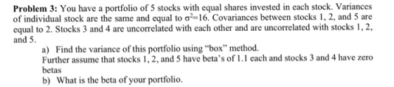 Problem 3: You have a portfolio of 5 stocks with equal shares invested in each stock. Variances of individual stock are the same and equal to ơ2-16. Covariances between stocks 1, 2, and 5 are equal to 2. Stocks 3 and 4 are uncorrelated with each other and are uncorrelated with stocks 1,2 and 5. a) Find the variance of this portfolio using box method. Further assume that stocks 1, 2, and 5 have betas of1.1 each and stocks 3 and 4 have zero betas b) What is the beta of your portfolio.