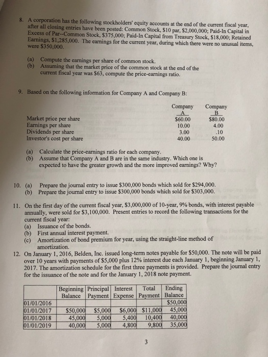 A corporation has the following stockholders equity accounts at the end of the current fiscal year, after all closing entries have been posted: Common Stock, $10 par, $2,000,000; Paid-In Capital in 8. cess of Par Common Stock, $375,000; Paid-In Capital from Treasury Stock, $18,000; Retained Earnings, $1.285,000. The earnings for the current year, during which there were no un were $350,000. (a) (b) Compute the earnings per share of common stock. Assuming that the market price of the common stock at the end of the current fiscal year was $63, compute the price-earnings ratio. 9. Based on the following information for Company A and Company B: Company Company Market price per share Earnings per share Dividends per share Investors cost per share $60.00 10.00 3.00 40.00 $80.00 4.00 10 50.00 (a) Calculate the price-earnings ratio for each company (b) Assume that Company A and B are in the same industry. Which one is expected to have the greater growth and the more improved earnings? Why? Prepare the journal entry to issue $300,000 bonds which sold for $294,000. Prepare the journal entry to issue $300,000 bonds which sold for $303,000. 10. (a) (b) On the first day of the current fiscal year, $3,000,000 of 10-year, 9% bonds, with interest payable annually, were sold for $3,100,000. Present entries to record the following transactions for the current fiscal year: (a) Issuance of the bonds. (b) First annual interest payment. (o) Amortization of bond premium for year, using the straight-line method of 11. amortization. 12. On January 1, 2016, Belden, Inc. issued long-term notes payable for $50,000. The note will be paid over 10 years with payments of S5,000 plus 12% interest due each January 1, beginning January 1, 2017. The amortization schedule for the first three payments is provided. Prepare the journal entry for the issuance of the note and for the January 1,2018 note payment. Beginning Principal Interest Total Ending Balance Payment Expense Payment Balance $50,000 01/01/2017| $50,000 ss,000 $6,000 $11,00 45,000 1/01/201845,000 5,0005,400 10,400 40,000 01/01/201940,000 5,000 ,800 9,800 35,000 101,201 0,00 $.00 56008 51,005 $5.00