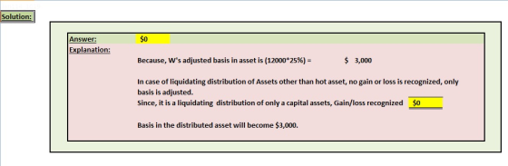 Solution: Answer: $0 Explanation: Because, Ws adjusted basis in asset is (12000*25% 3,000 In case of liquidating distribution of Assets other than hot asset, no gain or loss is recognized, only basis is adjusted since, it is a liquidating distribution of only a capital assets, Gain/loss recognized $0 Basis in the distributed asset will become $3,000.