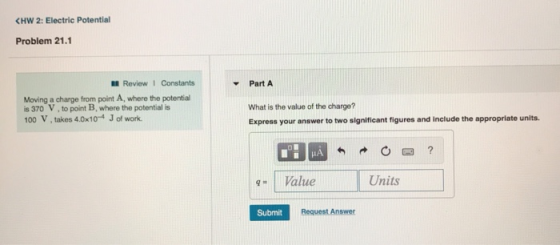 (HW 2: Electric Potential Problem 21.1 . Review 1 Constants Part A Moving a charge from point A, where the potential is 370 V, to point B, where the potential is 100 V, takes 4.0x104 J of work What is the value of the charge? Express your answer to two significant figures and include the appropriate units. 9-1 Value Units Submit Request Answer