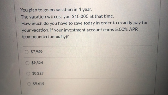 You plan to go on vacation in 4 year. The vacation wil cost you $10,000 at that time. How much do you have to save today in order to exactly pay for your vacation, if your investment account earns 5.00% APR compounded annually)? $7,949 $9,524 $8,227 $9,615